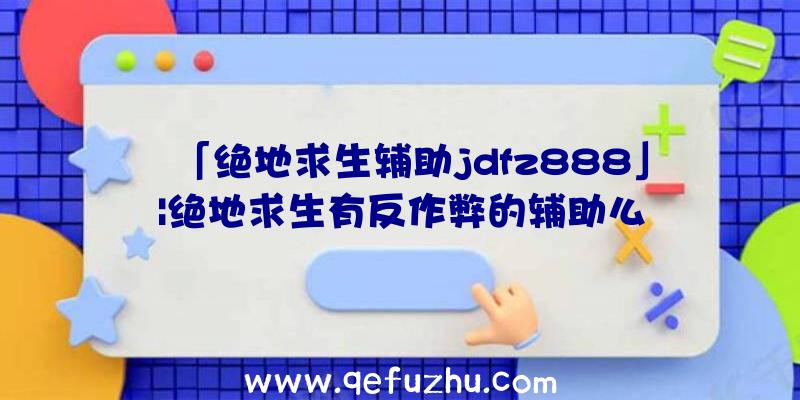 「绝地求生辅助jdfz888」|绝地求生有反作弊的辅助么